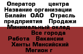 Оператор Call-центра › Название организации ­ Билайн, ОАО › Отрасль предприятия ­ Продажи › Минимальный оклад ­ 15 000 - Все города Работа » Вакансии   . Ханты-Мансийский,Мегион г.